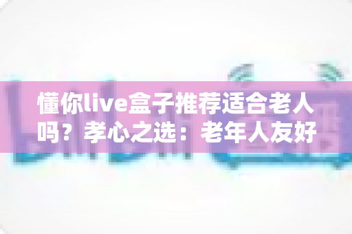 懂你live盒子推荐适合老人吗?孝心之选:老年人友好型电视盒子深度解析与选购指南 懂你live盒子推荐适合老人吗?孝心之选:老年人友好型电视盒子深度解析与选购指南