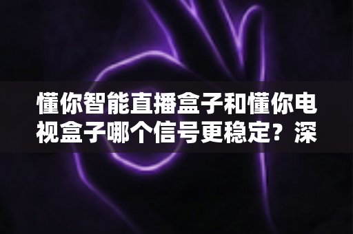 懂你智能直播盒子和懂你电视盒子哪个信号更稳定？深度对比帮你选出更值得入手的一款