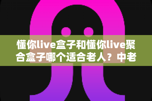 懂你live盒子和懂你live聚合盒子哪个适合老人？中老年家庭电视盒子选购全攻略，一篇看懂区别、对比与最终答案