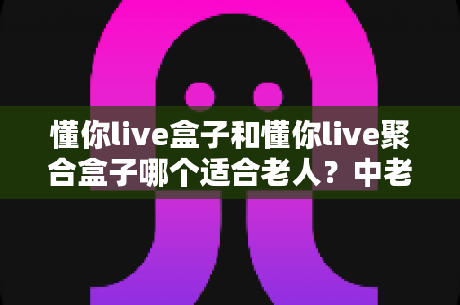 懂你live盒子和懂你live聚合盒子哪个适合老人？中老年家庭电视盒子选购全攻略，一篇看懂区别、对比与最终答案