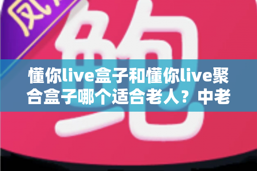 懂你live盒子和懂你live聚合盒子哪个适合老人？中老年家庭电视盒子选购全攻略，一篇看懂区别、对比与最终答案