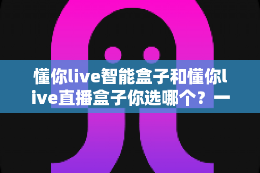 懂你live智能盒子和懂你live直播盒子你选哪个？一篇看懂功能差异与选购建议