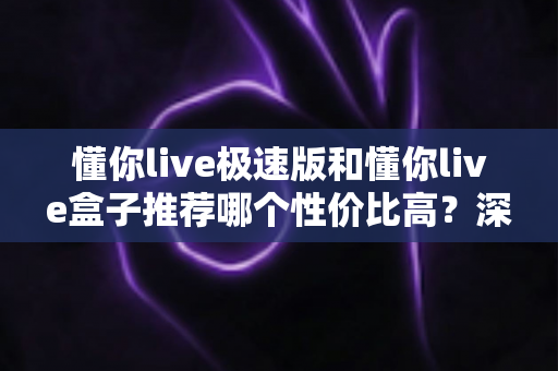 懂你live极速版和懂你live盒子推荐哪个性价比高？深度对比分析帮你选对不选贵