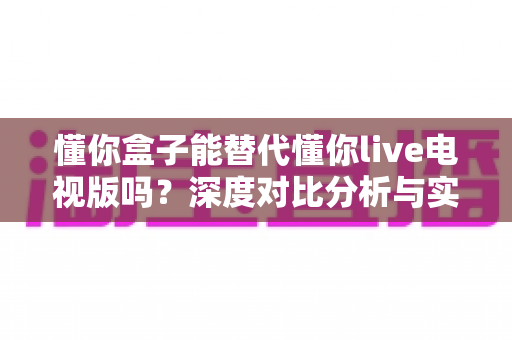 懂你盒子能替代懂你live电视版吗?深度对比分析与实用选购指南 懂你盒子能替代懂你live电视版吗?深度对比分析与实用选购指南