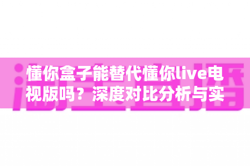 懂你盒子能替代懂你live电视版吗？深度对比分析与实用选购指南