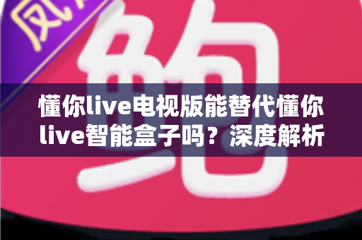 懂你live电视版能替代懂你live智能盒子吗？深度解析两种方案的真实差异与选购建议