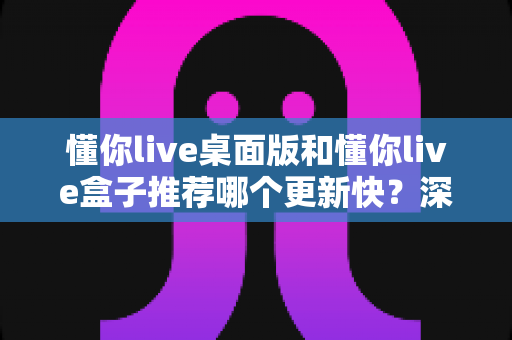 懂你live桌面版和懂你live盒子推荐哪个更新快？深度对比分析与实用选择指南