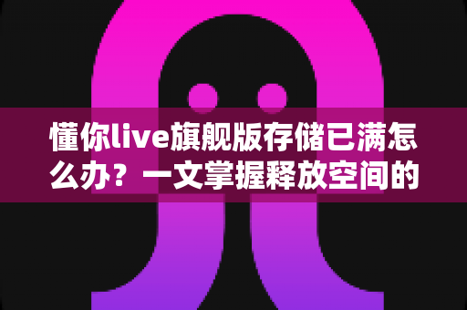 懂你live旗舰版存储已满怎么办？一文掌握释放空间的实用技巧与预防妙招