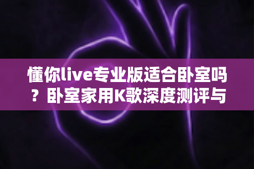 懂你live专业版适合卧室吗？卧室家用K歌深度测评与实用指南