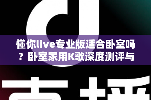 懂你live专业版适合卧室吗？卧室家用K歌深度测评与实用指南