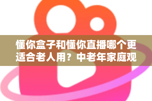 懂你盒子和懂你直播哪个更适合老人用？中老年家庭观影设备选购全指南