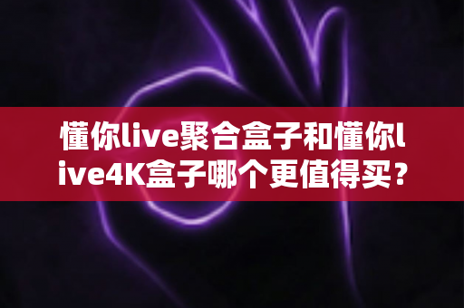 懂你live聚合盒子和懂你live4K盒子哪个更值得买？2024年电视盒子深度评测与选购指南