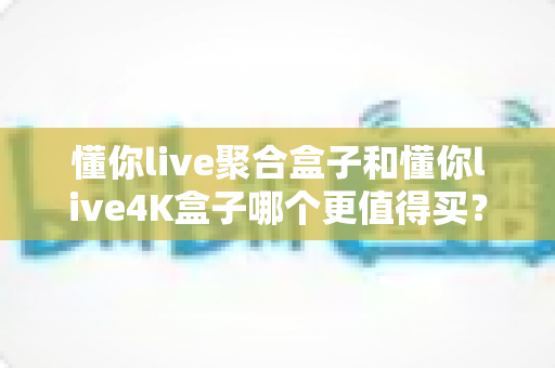 懂你live聚合盒子和懂你live4K盒子哪个更值得买？2024年电视盒子深度评测与选购指南