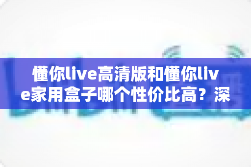 懂你live高清版和懂你live家用盒子哪个性价比高?深度对比评测帮你选对不选贵 懂你live高清版和懂你live家用盒子哪个性价比高?深度对比评测帮你选对不选贵