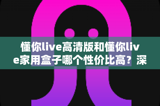 懂你live高清版和懂你live家用盒子哪个性价比高？深度对比评测帮你选对不选贵