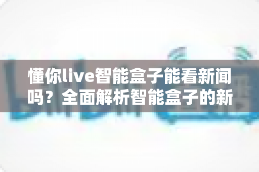 懂你live智能盒子能看新闻吗？全面解析智能盒子的新闻观看功能与实用指南