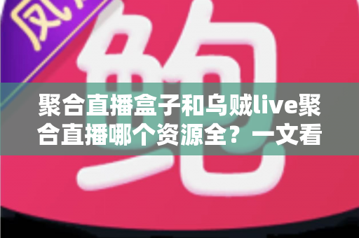 聚合直播盒子和乌贼live聚合直播哪个资源全?一文看懂两大方案资源覆盖与选择攻略 聚合直播盒子和乌贼live聚合直播哪个资源全?一文看懂两大方案资源覆盖与选择攻略