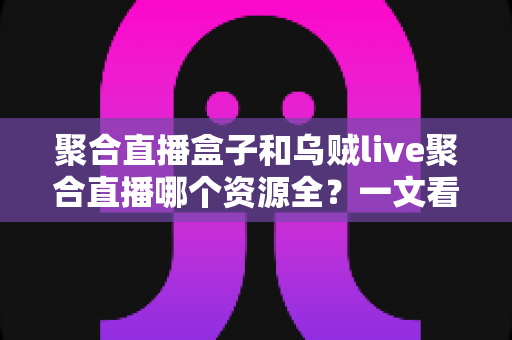 聚合直播盒子和乌贼live聚合直播哪个资源全?一文看懂两大方案资源覆盖与选择攻略 聚合直播盒子和乌贼live聚合直播哪个资源全?一文看懂两大方案资源覆盖与选择攻略