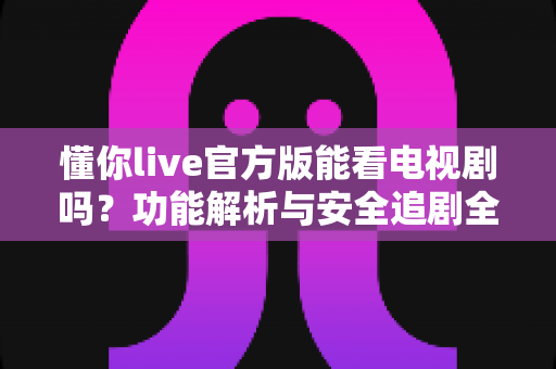 懂你live官方版能看电视剧吗?功能解析与安全追剧全指南 懂你live官方版能看电视剧吗?功能解析与安全追剧全指南
