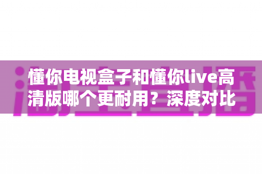 懂你电视盒子和懂你live高清版哪个更耐用?深度对比评测与家庭选购实用指南 懂你电视盒子和懂你live高清版哪个更耐用?深度对比评测与家庭选购实用指南