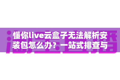 懂你live云盒子无法解析安装包怎么办？一站式排查与解决全攻略助你快速恢复使用
