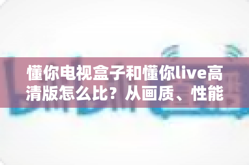 懂你电视盒子和懂你live高清版怎么比?从画质、性能到成本的全方位选购指南与深度测评解析 懂你电视盒子和懂你live高清版怎么比?从画质、性能到成本的全方位选购指南与深度测评解析