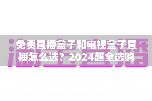 免费直播盒子和电视盒子直播怎么选？2024超全选购攻略，看完不再踩坑
