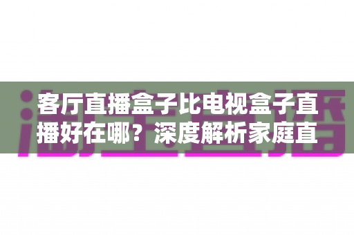 客厅直播盒子比电视盒子直播好在哪?深度解析家庭直播观影设备的五大优势与实用选购指南 客厅直播盒子比电视盒子直播好在哪?深度解析家庭直播观影设备的五大优势与实用选购指南