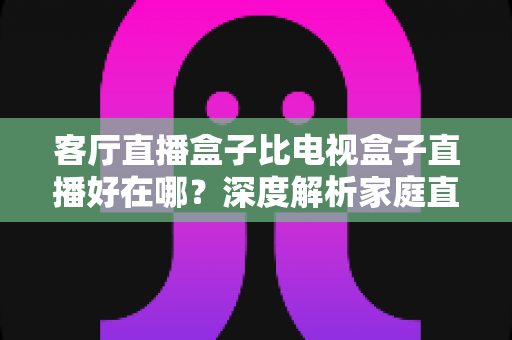 客厅直播盒子比电视盒子直播好在哪？深度解析家庭直播观影设备的五大优势与实用选购指南