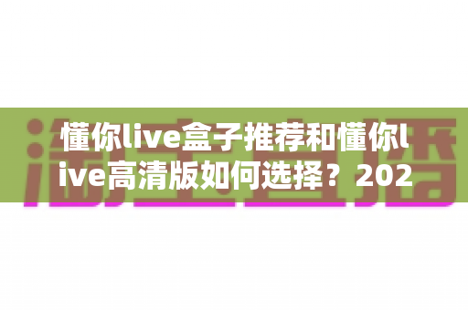懂你live盒子推荐和懂你live高清版如何选择?2025最新大屏观影选购指南与避坑攻略 懂你live盒子推荐和懂你live高清版如何选择?2025最新大屏观影选购指南与避坑攻略