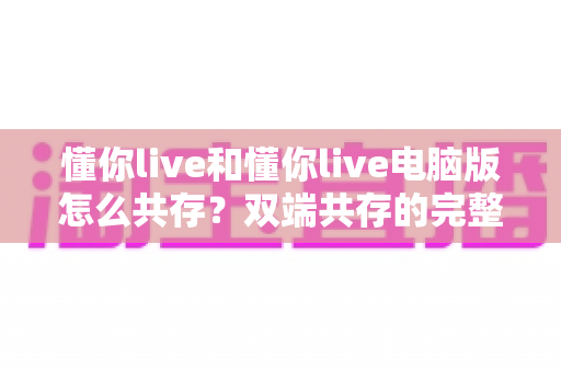 懂你live和懂你live电脑版怎么共存?双端共存的完整设置指南与实用技巧详解 懂你live和懂你live电脑版怎么共存?双端共存的完整设置指南与实用技巧详解