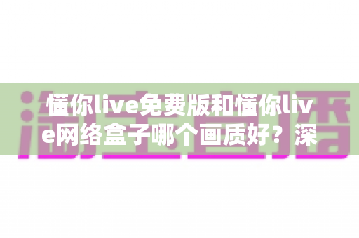 懂你live免费版和懂你live网络盒子哪个画质好?深度对比解析助你选对观影方案 懂你live免费版和懂你live网络盒子哪个画质好?深度对比解析助你选对观影方案
