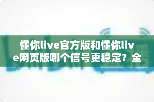懂你live官方版和懂你live网页版哪个信号更稳定？全方位深度对比与选购指南