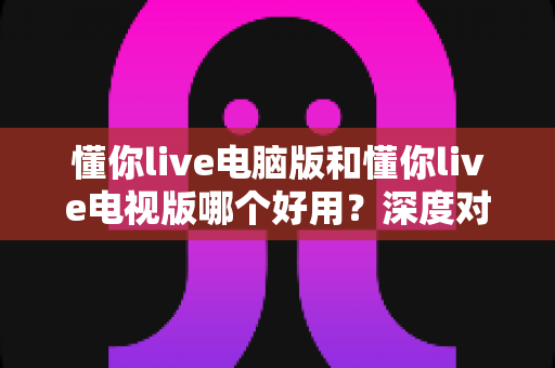 懂你live电脑版和懂你live电视版哪个好用？深度对比评测帮你选对版本