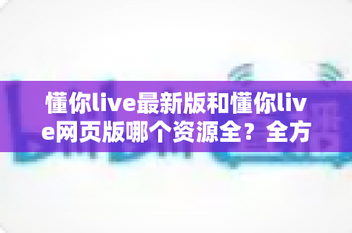 懂你live最新版和懂你live网页版哪个资源全?全方位对比评测助你精准选对版本 懂你live最新版和懂你live网页版哪个资源全?全方位对比评测助你精准选对版本