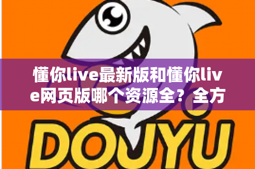 懂你live最新版和懂你live网页版哪个资源全？全方位对比评测助你精准选对版本
