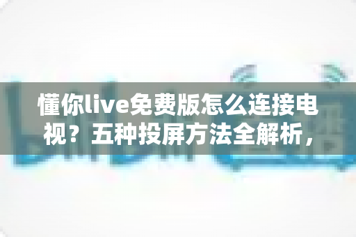 懂你live免费版怎么连接电视？五种投屏方法全解析，大屏观影一步到位