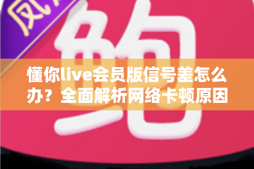 懂你live会员版信号差怎么办？全面解析网络卡顿原因与实用解决技巧指南