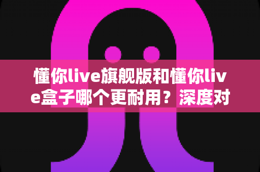 懂你live旗舰版和懂你live盒子哪个更耐用？深度对比分析助你做出明智选购决策