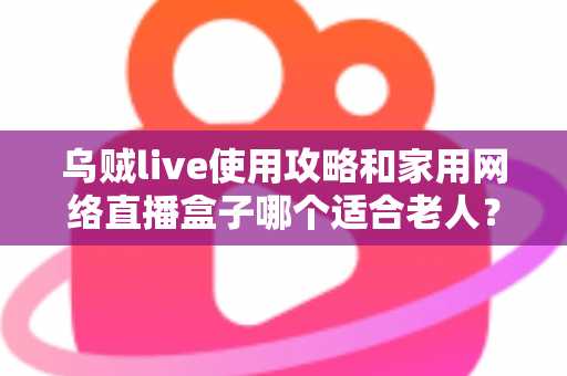 乌贼live使用攻略和家用网络直播盒子哪个适合老人？零基础也能学会的直播设备选择与使用全指南