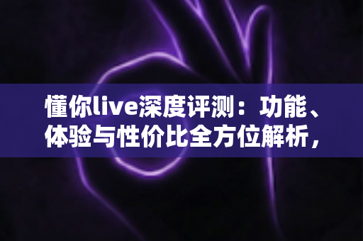懂你live深度评测:功能、体验与性价比全方位解析,看完再决定要不要下载 懂你live深度评测:功能、体验与性价比全方位解析,看完再决定要不要下载