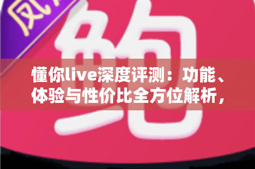 懂你live深度评测:功能、体验与性价比全方位解析,看完再决定要不要下载 懂你live深度评测:功能、体验与性价比全方位解析,看完再决定要不要下载