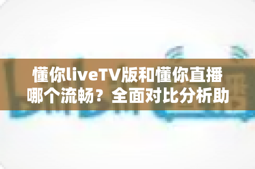 懂你liveTV版和懂你直播哪个流畅？全面对比分析助你选出更顺畅的大屏观影方案