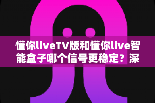 懂你liveTV版和懂你live智能盒子哪个信号更稳定?深度对比解析与实用选购指南 懂你liveTV版和懂你live智能盒子哪个信号更稳定?深度对比解析与实用选购指南