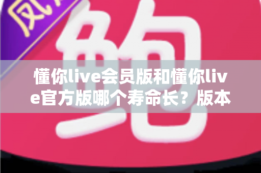 懂你live会员版和懂你live官方版哪个寿命长?版本使用寿命全面解析与实用选择指南 懂你live会员版和懂你live官方版哪个寿命长?版本使用寿命全面解析与实用选择指南
