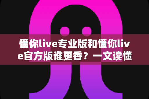 懂你live专业版和懂你live官方版谁更香?一文读懂两大版本差异,选对版本不踩坑 懂你live专业版和懂你live官方版谁更香?一文读懂两大版本差异,选对版本不踩坑
