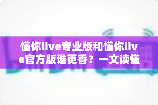 懂你live专业版和懂你live官方版谁更香?一文读懂两大版本差异,选对版本不踩坑 懂你live专业版和懂你live官方版谁更香?一文读懂两大版本差异,选对版本不踩坑