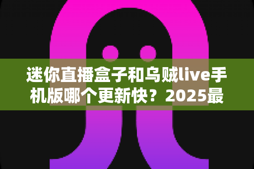迷你直播盒子和乌贼live手机版哪个更新快?2025最新深度对比解析与使用指南 迷你直播盒子和乌贼live手机版哪个更新快?2025最新深度对比解析与使用指南