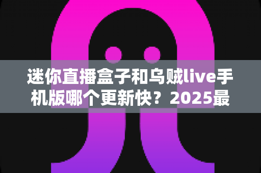 迷你直播盒子和乌贼live手机版哪个更新快?2025最新深度对比解析与使用指南 迷你直播盒子和乌贼live手机版哪个更新快?2025最新深度对比解析与使用指南