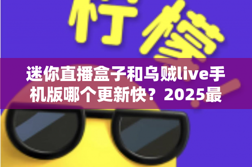 迷你直播盒子和乌贼live手机版哪个更新快？2025最新深度对比解析与使用指南